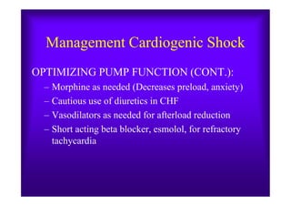 Management Cardiogenic Shock
OPTIMIZING PUMP FUNCTION (CONT.):
– Morphine as needed (Decreases preload, anxiety)
– Cautious use of diuretics in CHF– Cautious use of diuretics in CHF
– Vasodilators as needed for afterload reduction
– Short acting beta blocker, esmolol, for refractory
tachycardia
 