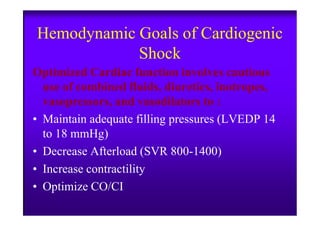 Hemodynamic Goals of Cardiogenic
Shock
Optimized Cardiac function involves cautious
use of combined fluids, diuretics, inotropes,
vasopressors, and vasodilators to :
• Maintain adequate filling pressures (LVEDP 14• Maintain adequate filling pressures (LVEDP 14
to 18 mmHg)
• Decrease Afterload (SVR 800-1400)
• Increase contractility
• Optimize CO/CI
 