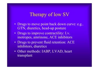 Therapy of low SV
• Drugs to move point back down curve: e.g..
GTN, diuretics, head-up posture
• Drugs to improve contractility: I.v.
inotropes, amrinone, ACE inhibitors
• Drugs to improve contractility: I.v.
inotropes, amrinone, ACE inhibitors
• Drugs to prevent fluid retention: ACE
inhibitors, diuretics
• Other methods: IABP, LVAD, heart
transplant
 