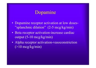 Dopamine
• Dopamine receptor activation at low doses-
”splanchnic dilation” (2-5 mcg/kg/min)
• Beta receptor activation-increase cardiac• Beta receptor activation-increase cardiac
output (5-10 mcg/kg/min)
• Alpha receptor activation-vasoconstriction
(>10 mcg/kg/min)
 