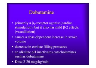 Dobutamine
• primarily a 1-receptor agonist (cardiac
stimulation), but it also has mild -2 effects
(vasodilation)
• causes a dose-dependent increase in stroke
volume
• decrease in cardiac filling pressures
• an alkaline pH inactivates catecholamines
such as dobutamine
• Dose 2-20 mcg/kg/min
 