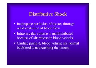 Distributive Shock
• Inadequate perfusion of tissues through
maldistribution of blood flow
• Intravascular volume is maldistributed• Intravascular volume is maldistributed
because of alterations in blood vessels
• Cardiac pump & blood volume are normal
but blood is not reaching the tissues
 