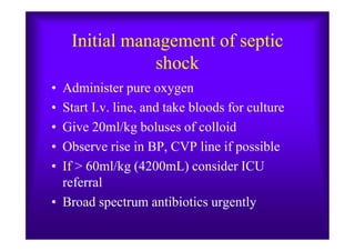 Initial management of septic
shock
• Administer pure oxygen
• Start I.v. line, and take bloods for culture
• Give 20ml/kg boluses of colloid• Give 20ml/kg boluses of colloid
• Observe rise in BP, CVP line if possible
• If > 60ml/kg (4200mL) consider ICU
referral
• Broad spectrum antibiotics urgently
 