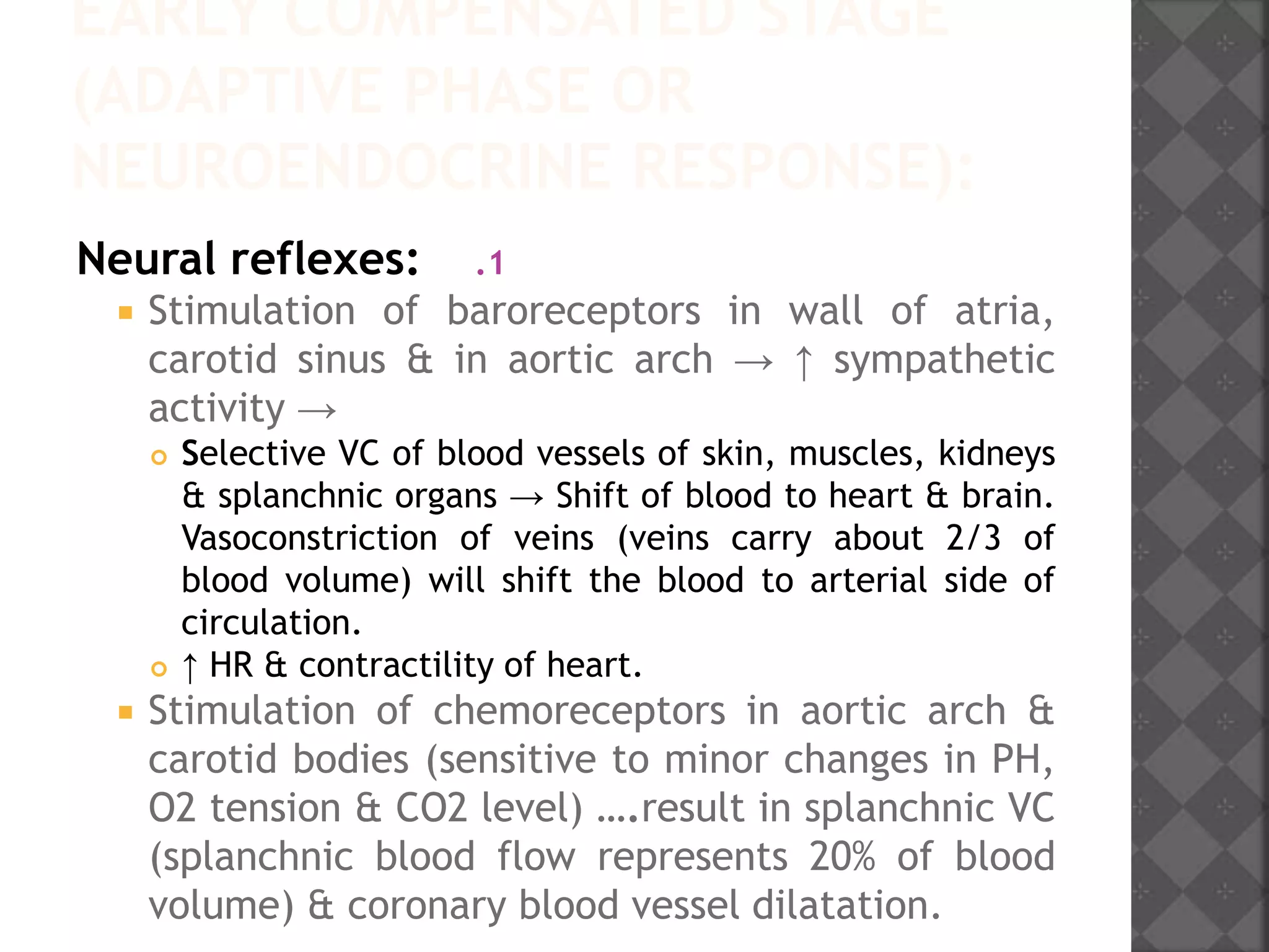 EARLY COMPENSATED STAGE
(ADAPTIVE PHASE OR
NEUROENDOCRINE RESPONSE):
.1Neural reflexes:
 Stimulation of baroreceptors in wall of atria,
carotid sinus & in aortic arch → ↑ sympathetic
activity →
 Selective VC of blood vessels of skin, muscles, kidneys
& splanchnic organs → Shift of blood to heart & brain.
Vasoconstriction of veins (veins carry about 2/3 of
blood volume) will shift the blood to arterial side of
circulation.
 ↑ HR & contractility of heart.
 Stimulation of chemoreceptors in aortic arch &
carotid bodies (sensitive to minor changes in PH,
O2 tension & CO2 level) ….result in splanchnic VC
(splanchnic blood flow represents 20% of blood
volume) & coronary blood vessel dilatation.
 