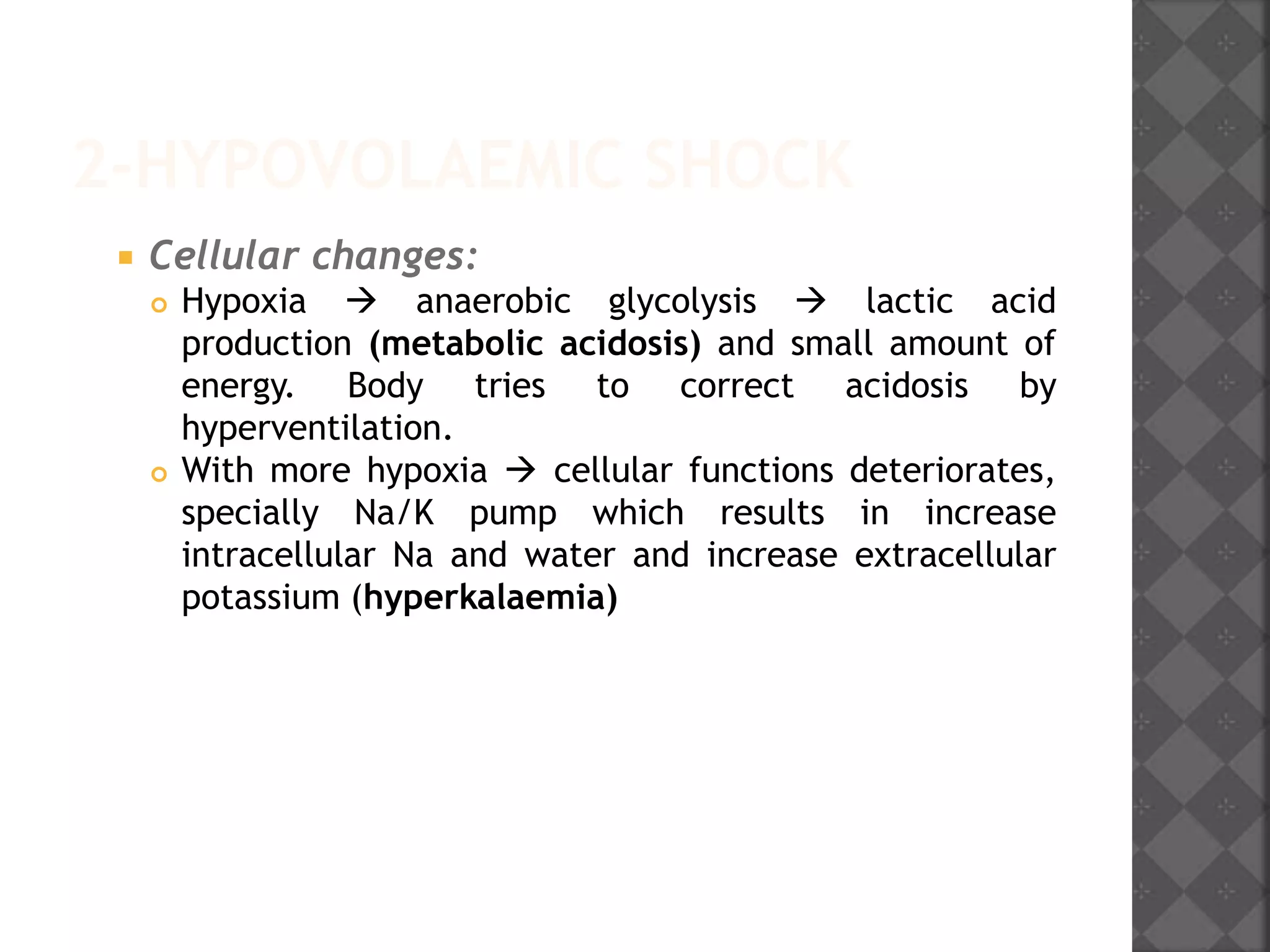 2-HYPOVOLAEMIC SHOCK
 Cellular changes:
 Hypoxia  anaerobic glycolysis  lactic acid
production (metabolic acidosis) and small amount of
energy. Body tries to correct acidosis by
hyperventilation.
 With more hypoxia  cellular functions deteriorates,
specially Na/K pump which results in increase
intracellular Na and water and increase extracellular
potassium (hyperkalaemia)
 
