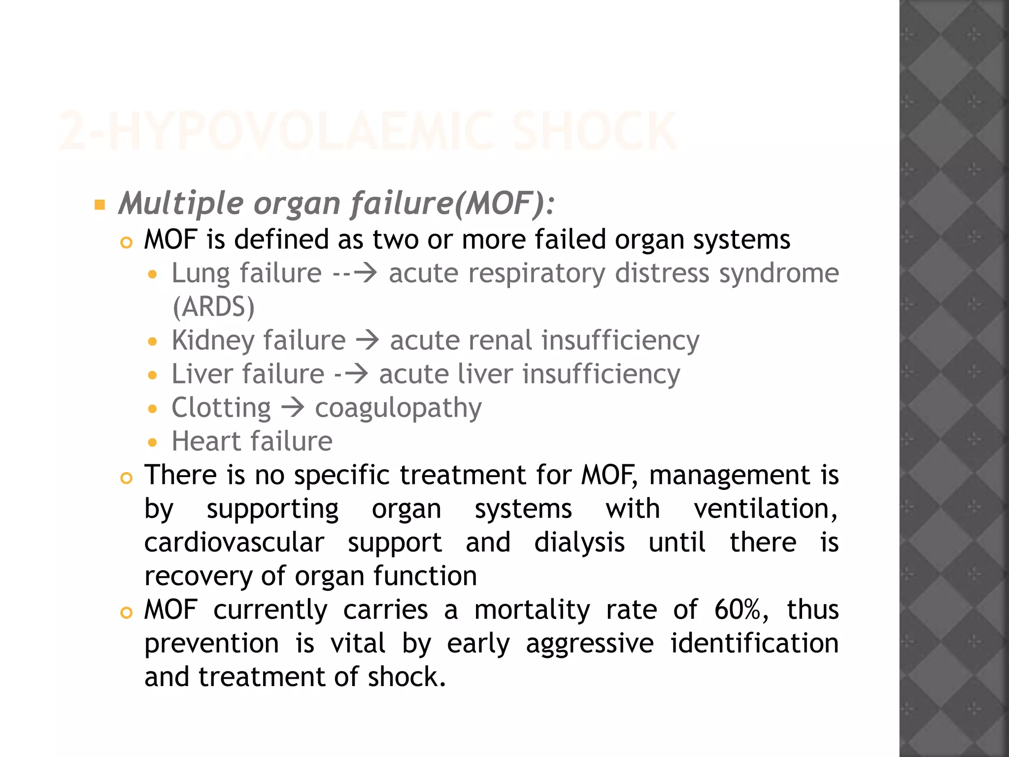 2-HYPOVOLAEMIC SHOCK
 Multiple organ failure(MOF):
 MOF is defined as two or more failed organ systems
 Lung failure -- acute respiratory distress syndrome
(ARDS)
 Kidney failure  acute renal insufficiency
 Liver failure - acute liver insufficiency
 Clotting  coagulopathy
 Heart failure
 There is no specific treatment for MOF, management is
by supporting organ systems with ventilation,
cardiovascular support and dialysis until there is
recovery of organ function
 MOF currently carries a mortality rate of 60%, thus
prevention is vital by early aggressive identification
and treatment of shock.
 