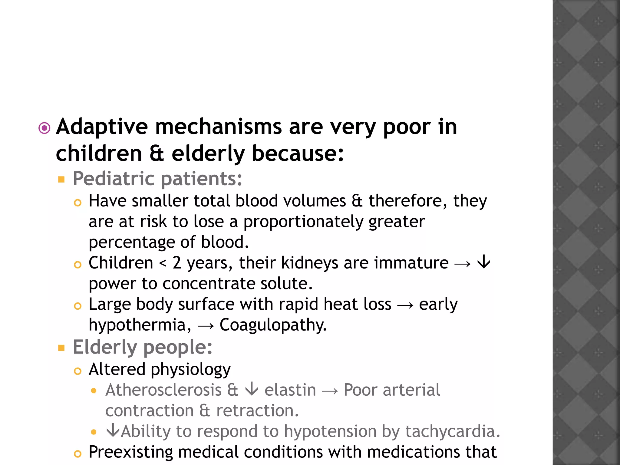  Adaptive mechanisms are very poor in
children & elderly because:
 Pediatric patients:
 Have smaller total blood volumes & therefore, they
are at risk to lose a proportionately greater
percentage of blood.
 Children < 2 years, their kidneys are immature → 
power to concentrate solute.
 Large body surface with rapid heat loss → early
hypothermia, → Coagulopathy.
 Elderly people:
 Altered physiology
 Atherosclerosis &  elastin → Poor arterial
contraction & retraction.
 Ability to respond to hypotension by tachycardia.
 Preexisting medical conditions with medications that
 