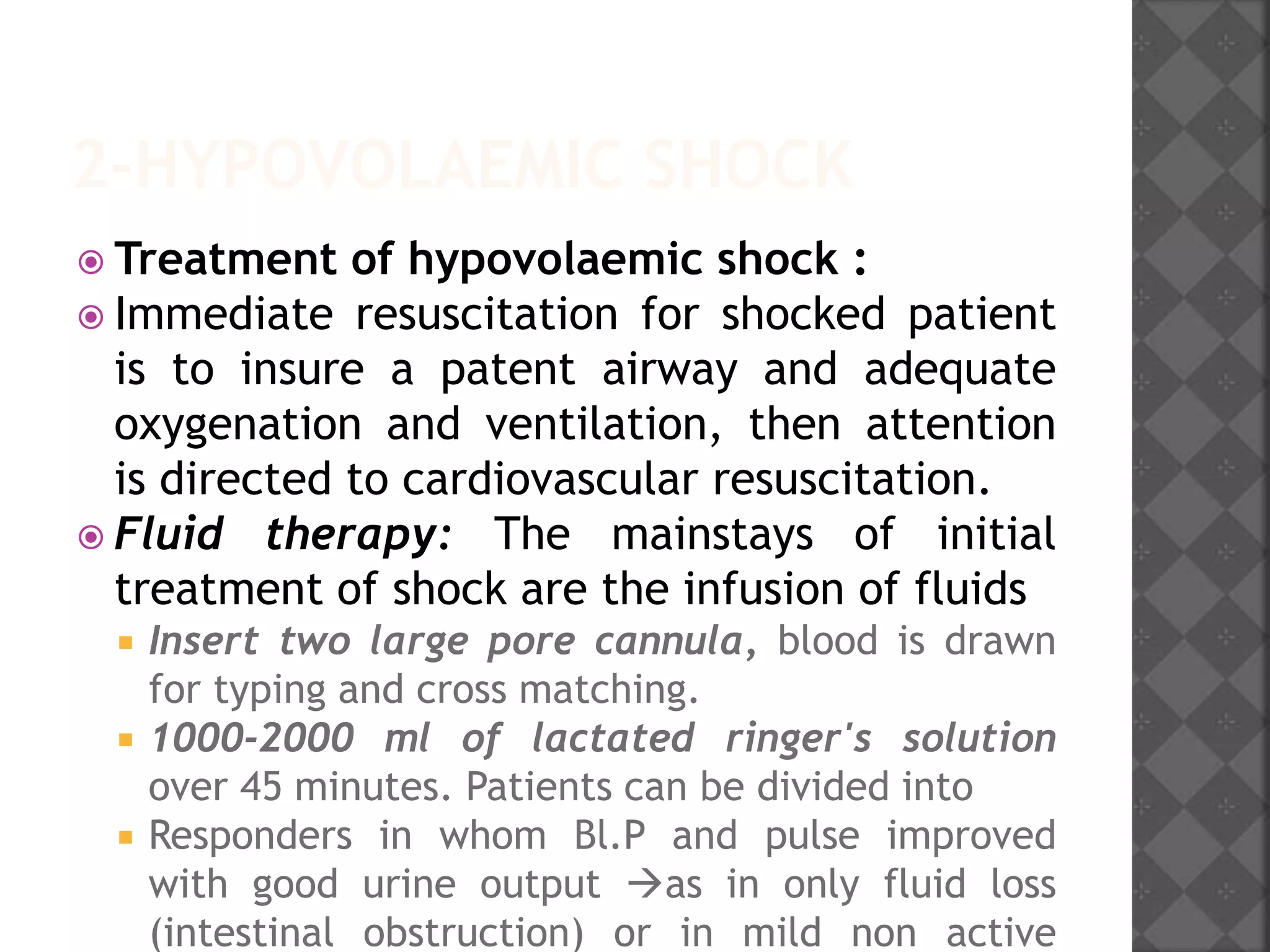 2-HYPOVOLAEMIC SHOCK
 Treatment of hypovolaemic shock :
 Immediate resuscitation for shocked patient
is to insure a patent airway and adequate
oxygenation and ventilation, then attention
is directed to cardiovascular resuscitation.
 Fluid therapy: The mainstays of initial
treatment of shock are the infusion of fluids
 Insert two large pore cannula, blood is drawn
for typing and cross matching.
 1000-2000 ml of lactated ringer's solution
over 45 minutes. Patients can be divided into
 Responders in whom Bl.P and pulse improved
with good urine output as in only fluid loss
(intestinal obstruction) or in mild non active
 
