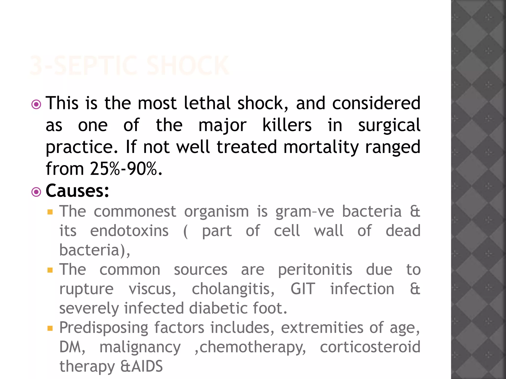 3-SEPTIC SHOCK
 This is the most lethal shock, and considered
as one of the major killers in surgical
practice. If not well treated mortality ranged
from 25%-90%.
 Causes:
 The commonest organism is gram–ve bacteria &
its endotoxins ( part of cell wall of dead
bacteria),
 The common sources are peritonitis due to
rupture viscus, cholangitis, GIT infection &
severely infected diabetic foot.
 Predisposing factors includes, extremities of age,
DM, malignancy ,chemotherapy, corticosteroid
therapy &AIDS
 