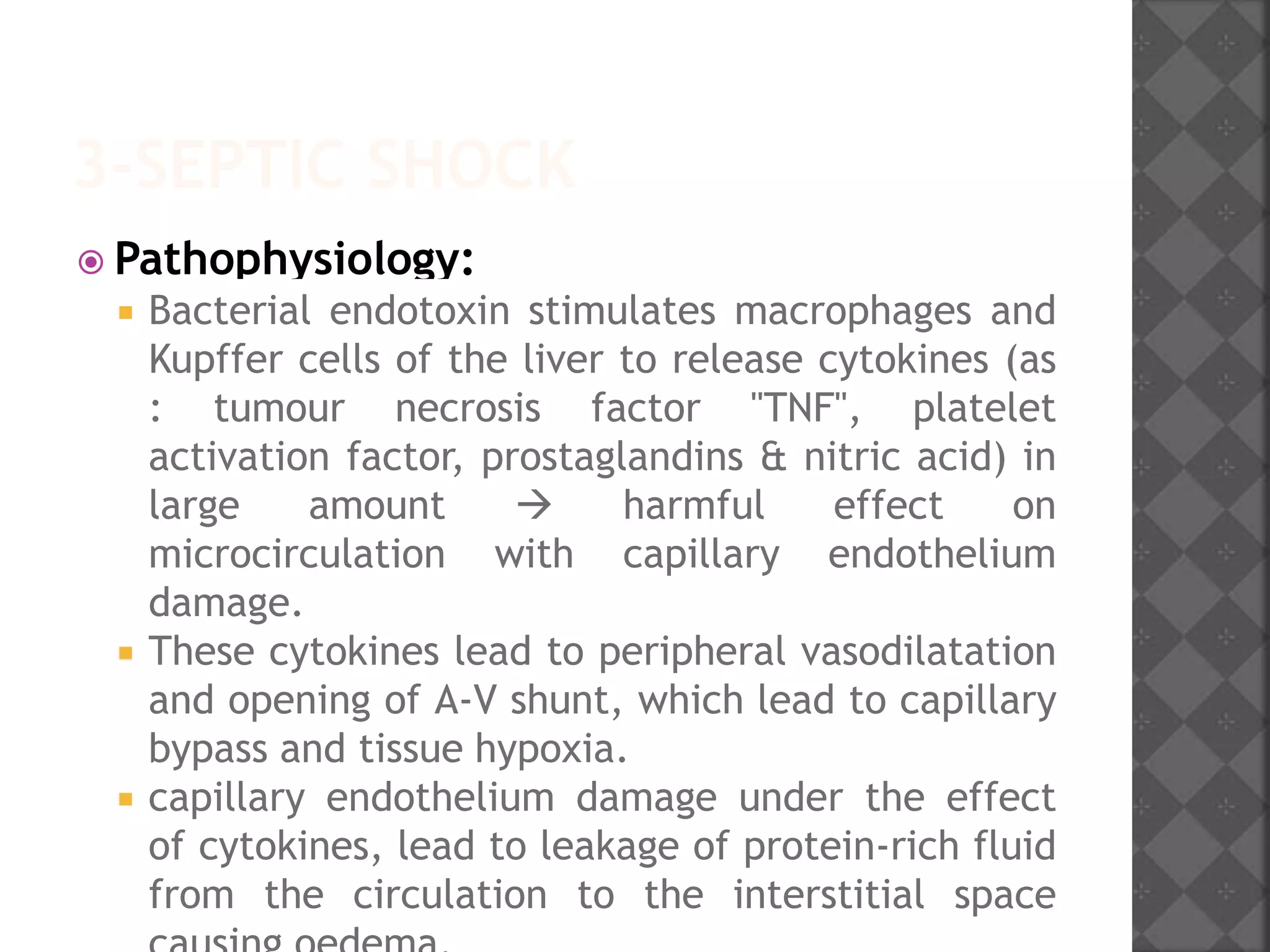 3-SEPTIC SHOCK
 Pathophysiology:
 Bacterial endotoxin stimulates macrophages and
Kupffer cells of the liver to release cytokines (as
: tumour necrosis factor "TNF", platelet
activation factor, prostaglandins & nitric acid) in
large amount  harmful effect on
microcirculation with capillary endothelium
damage.
 These cytokines lead to peripheral vasodilatation
and opening of A-V shunt, which lead to capillary
bypass and tissue hypoxia.
 capillary endothelium damage under the effect
of cytokines, lead to leakage of protein-rich fluid
from the circulation to the interstitial space
 