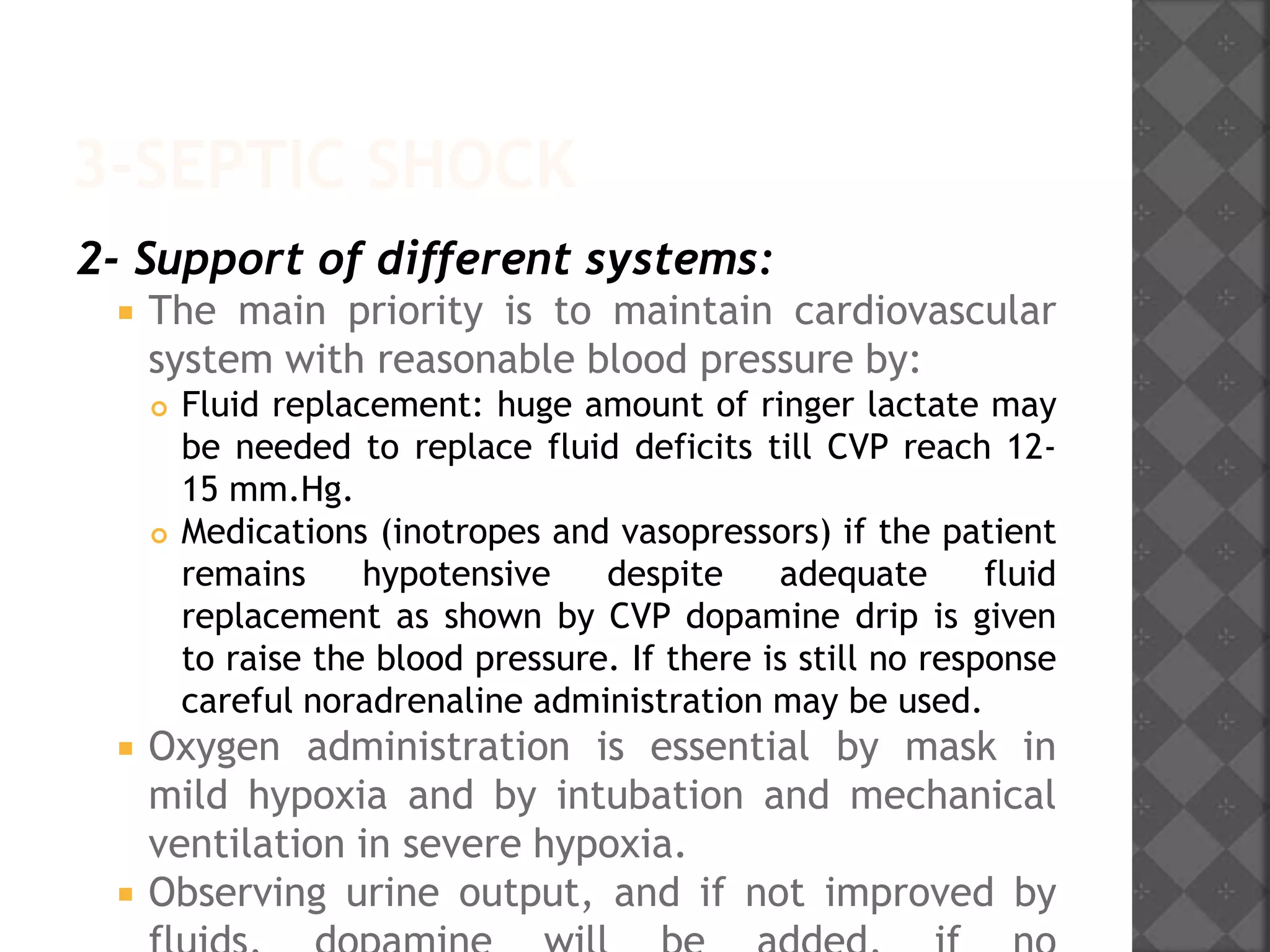 3-SEPTIC SHOCK
2- Support of different systems:
 The main priority is to maintain cardiovascular
system with reasonable blood pressure by:
 Fluid replacement: huge amount of ringer lactate may
be needed to replace fluid deficits till CVP reach 12-
15 mm.Hg.
 Medications (inotropes and vasopressors) if the patient
remains hypotensive despite adequate fluid
replacement as shown by CVP dopamine drip is given
to raise the blood pressure. If there is still no response
careful noradrenaline administration may be used.
 Oxygen administration is essential by mask in
mild hypoxia and by intubation and mechanical
ventilation in severe hypoxia.
 Observing urine output, and if not improved by
 