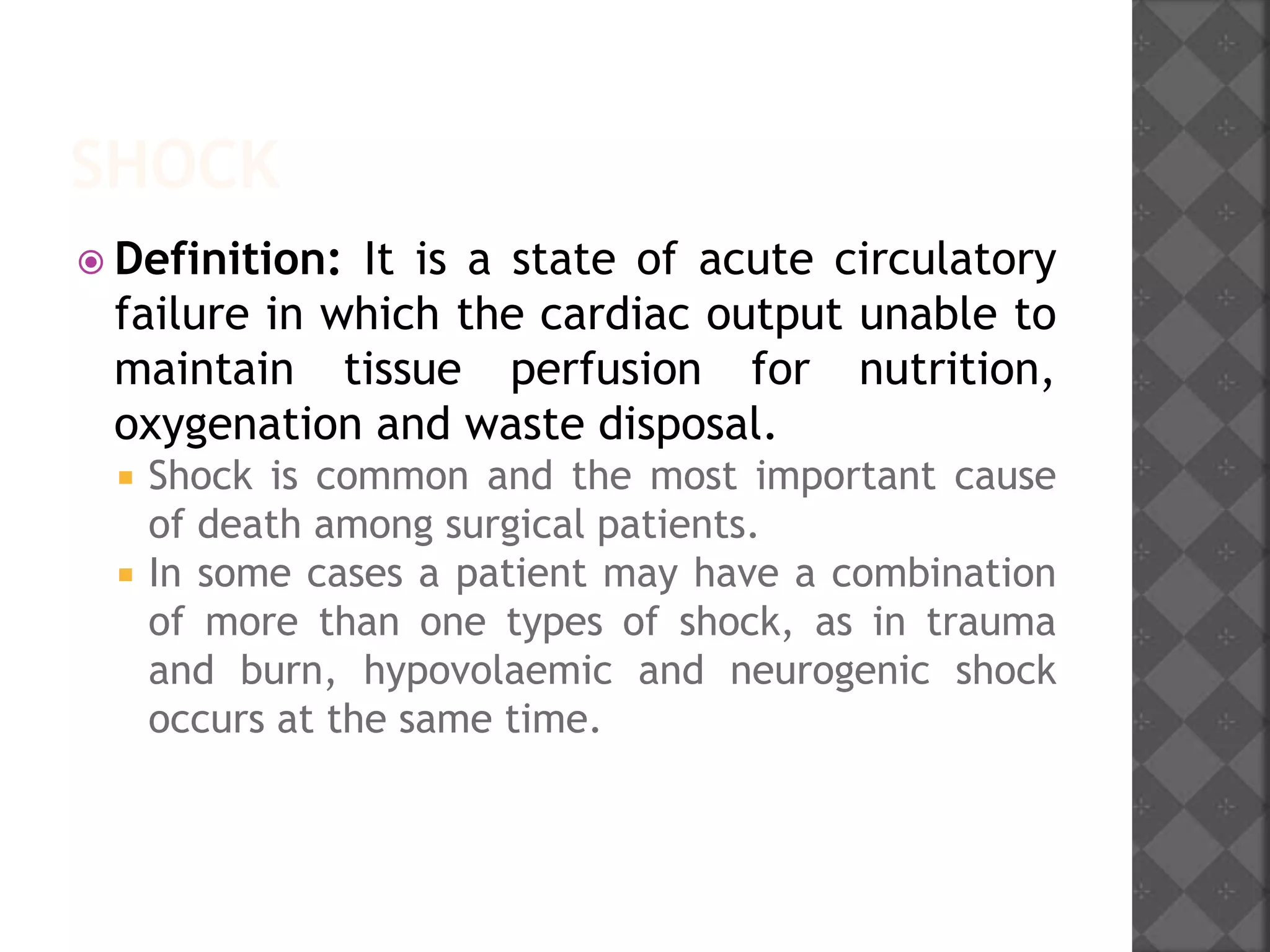 SHOCK
 Definition: It is a state of acute circulatory
failure in which the cardiac output unable to
maintain tissue perfusion for nutrition,
oxygenation and waste disposal.
 Shock is common and the most important cause
of death among surgical patients.
 In some cases a patient may have a combination
of more than one types of shock, as in trauma
and burn, hypovolaemic and neurogenic shock
occurs at the same time.
 