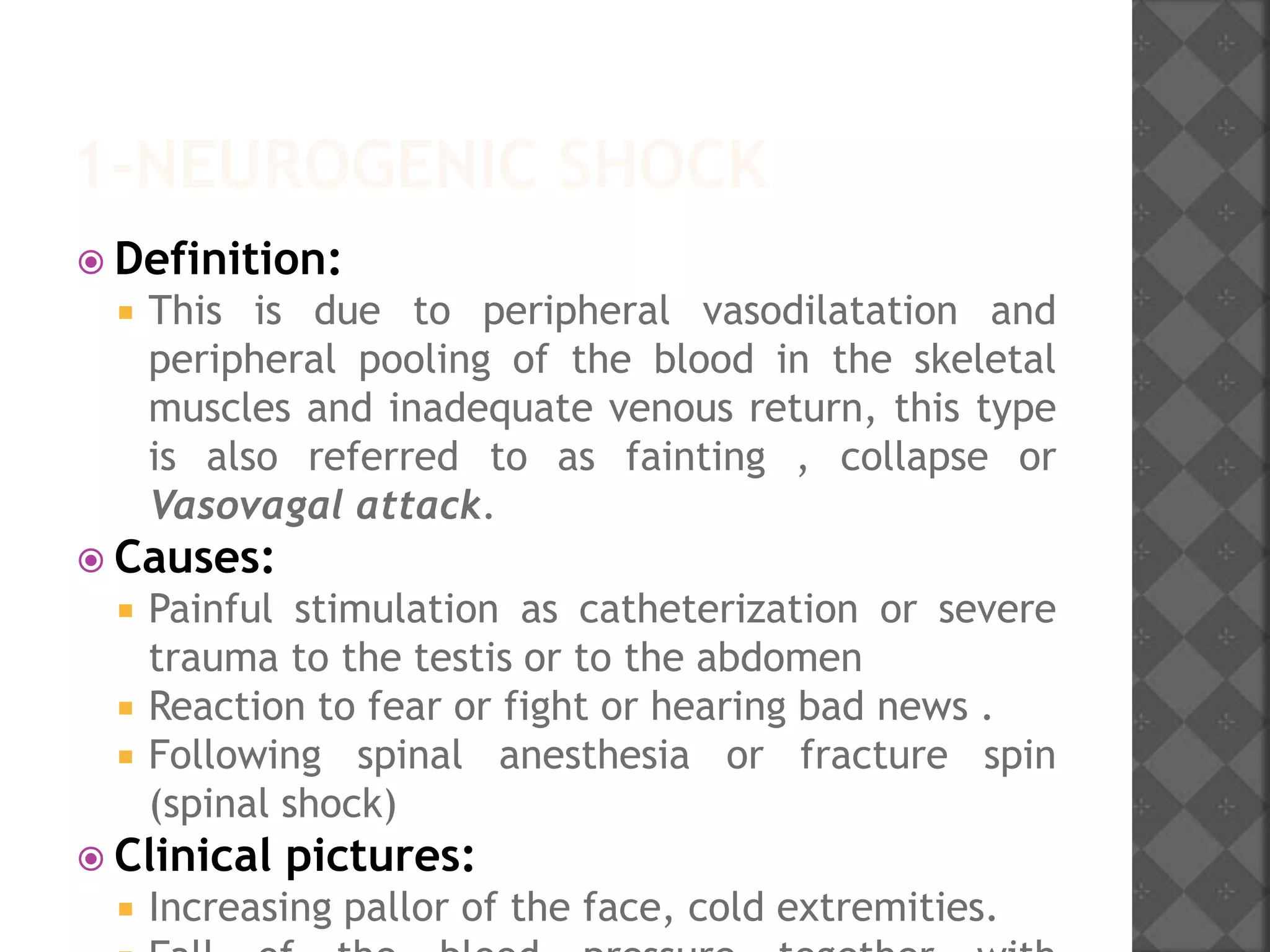 1-NEUROGENIC SHOCK
 Definition:
 This is due to peripheral vasodilatation and
peripheral pooling of the blood in the skeletal
muscles and inadequate venous return, this type
is also referred to as fainting , collapse or
Vasovagal attack.
 Causes:
 Painful stimulation as catheterization or severe
trauma to the testis or to the abdomen
 Reaction to fear or fight or hearing bad news .
 Following spinal anesthesia or fracture spin
(spinal shock)
 Clinical pictures:
 Increasing pallor of the face, cold extremities.
 