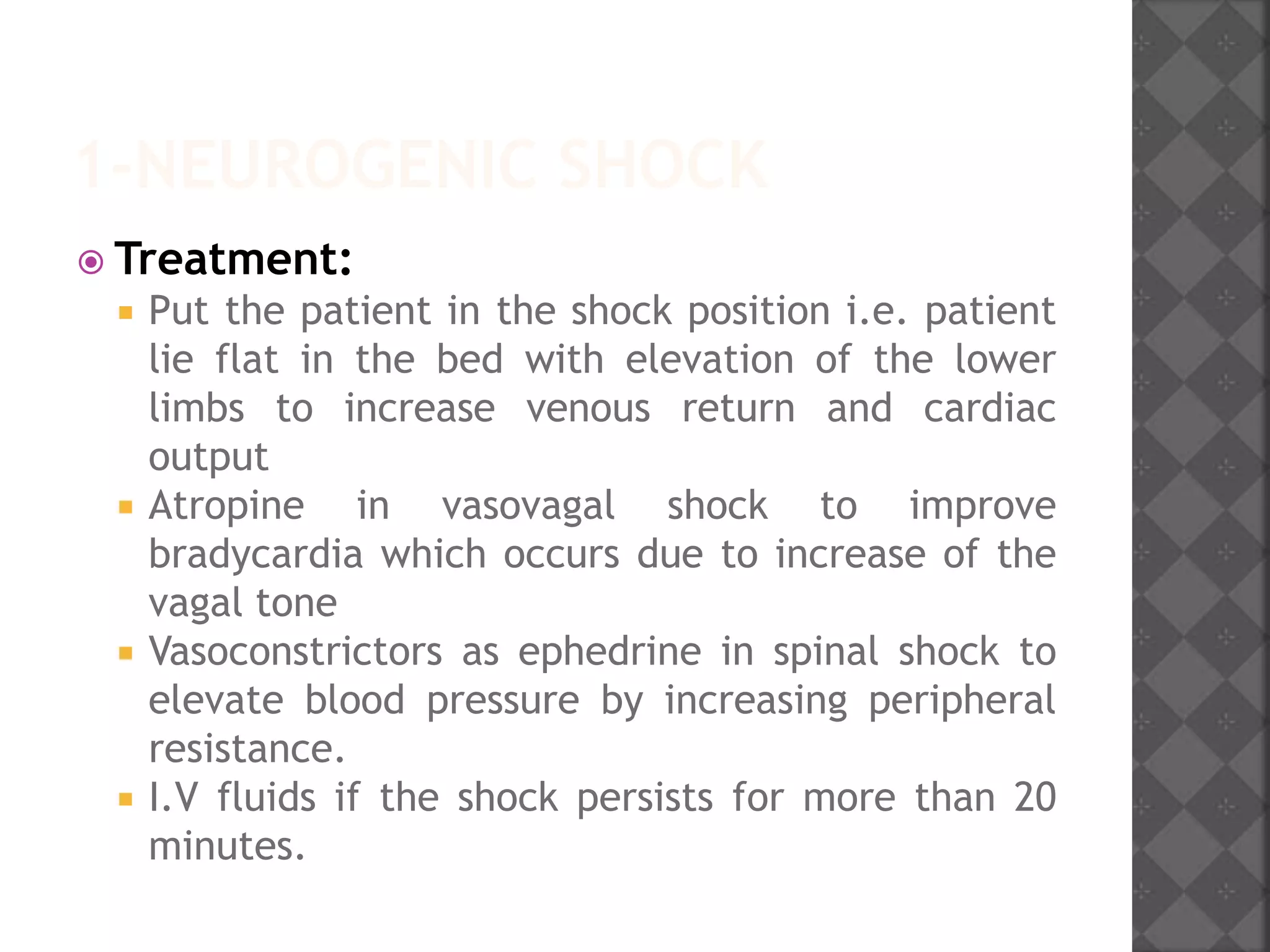 1-NEUROGENIC SHOCK
 Treatment:
 Put the patient in the shock position i.e. patient
lie flat in the bed with elevation of the lower
limbs to increase venous return and cardiac
output
 Atropine in vasovagal shock to improve
bradycardia which occurs due to increase of the
vagal tone
 Vasoconstrictors as ephedrine in spinal shock to
elevate blood pressure by increasing peripheral
resistance.
 I.V fluids if the shock persists for more than 20
minutes.
 