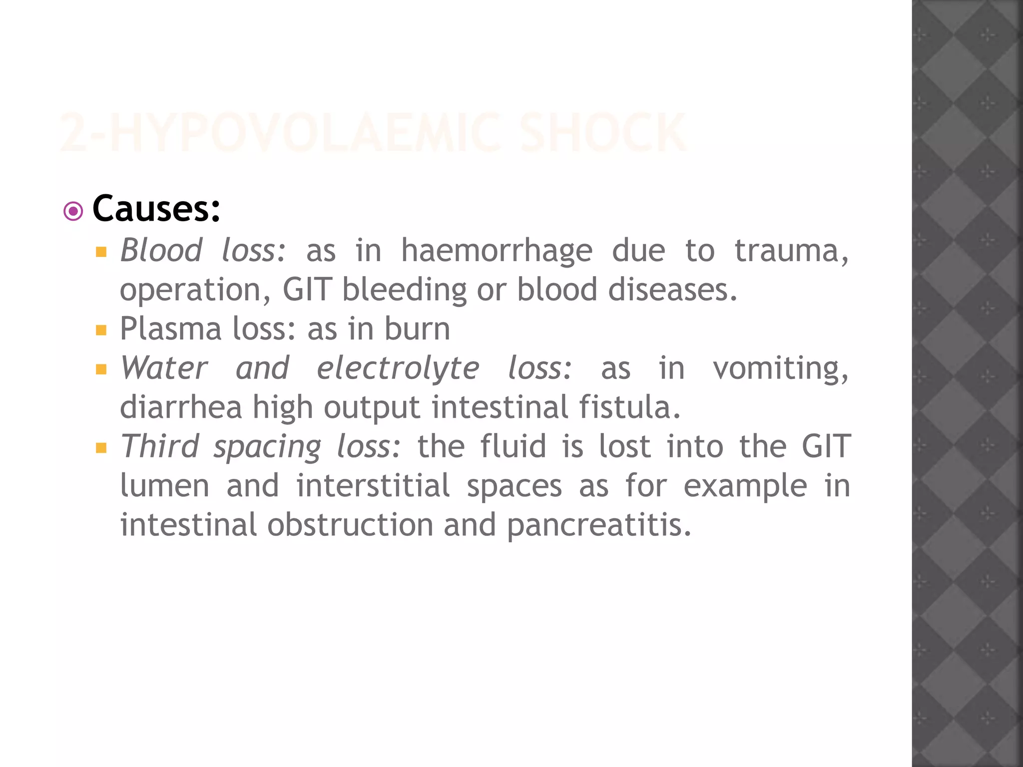2-HYPOVOLAEMIC SHOCK
 Causes:
 Blood loss: as in haemorrhage due to trauma,
operation, GIT bleeding or blood diseases.
 Plasma loss: as in burn
 Water and electrolyte loss: as in vomiting,
diarrhea high output intestinal fistula.
 Third spacing loss: the fluid is lost into the GIT
lumen and interstitial spaces as for example in
intestinal obstruction and pancreatitis.
 