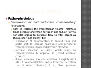 2-HYPOVOLAEMIC SHOCK
 Patho-physiology
 Cardiovascular and endocrine compensatory
responses:
 Aims to restores the intravascular volume, maintain
blood pressure and tissue perfusion and reduce flow to
non-vital organs to preserve flow to vital organs as
(brain, heart and kidney) by:
 stimulation of baroreceptors in carotid sinus and
aortic arch to increase heart rate and peripheral
vasoconstriction then blood pressure elevated
 Increase secretion of ADH, which leads to
vasoconstriction & oliguria, so, blood pressure
elevated
 Renal ischaemia  rennin secretion  angiotensin I
&II - vasoconstriction and aldosterone secretion
(salt & water retention)  so, blood pressure
 