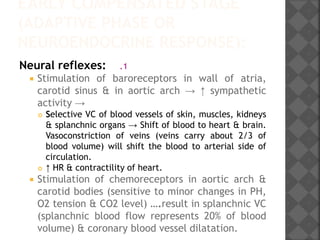 EARLY COMPENSATED STAGE
(ADAPTIVE PHASE OR
NEUROENDOCRINE RESPONSE):
.1Neural reflexes:
 Stimulation of baroreceptors in wall of atria,
carotid sinus & in aortic arch → ↑ sympathetic
activity →
 Selective VC of blood vessels of skin, muscles, kidneys
& splanchnic organs → Shift of blood to heart & brain.
Vasoconstriction of veins (veins carry about 2/3 of
blood volume) will shift the blood to arterial side of
circulation.
 ↑ HR & contractility of heart.
 Stimulation of chemoreceptors in aortic arch &
carotid bodies (sensitive to minor changes in PH,
O2 tension & CO2 level) ….result in splanchnic VC
(splanchnic blood flow represents 20% of blood
volume) & coronary blood vessel dilatation.
 