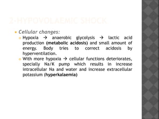 2-HYPOVOLAEMIC SHOCK
 Cellular changes:
 Hypoxia  anaerobic glycolysis  lactic acid
production (metabolic acidosis) and small amount of
energy. Body tries to correct acidosis by
hyperventilation.
 With more hypoxia  cellular functions deteriorates,
specially Na/K pump which results in increase
intracellular Na and water and increase extracellular
potassium (hyperkalaemia)
 