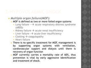 2-HYPOVOLAEMIC SHOCK
 Multiple organ failure(MOF):
 MOF is defined as two or more failed organ systems
 Lung failure -- acute respiratory distress syndrome
(ARDS)
 Kidney failure  acute renal insufficiency
 Liver failure - acute liver insufficiency
 Clotting  coagulopathy
 Heart failure
 There is no specific treatment for MOF, management is
by supporting organ systems with ventilation,
cardiovascular support and dialysis until there is
recovery of organ function
 MOF currently carries a mortality rate of 60%, thus
prevention is vital by early aggressive identification
and treatment of shock.
 