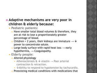  Adaptive mechanisms are very poor in
children & elderly because:
 Pediatric patients:
 Have smaller total blood volumes & therefore, they
are at risk to lose a proportionately greater
percentage of blood.
 Children < 2 years, their kidneys are immature → 
power to concentrate solute.
 Large body surface with rapid heat loss → early
hypothermia, → Coagulopathy.
 Elderly people:
 Altered physiology
 Atherosclerosis &  elastin → Poor arterial
contraction & retraction.
 Ability to respond to hypotension by tachycardia.
 Preexisting medical conditions with medications that
 