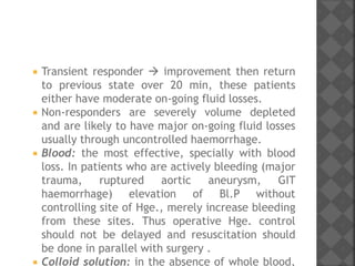  Transient responder  improvement then return
to previous state over 20 min, these patients
either have moderate on-going fluid losses.
 Non-responders are severely volume depleted
and are likely to have major on-going fluid losses
usually through uncontrolled haemorrhage.
 Blood: the most effective, specially with blood
loss. In patients who are actively bleeding (major
trauma, ruptured aortic aneurysm, GIT
haemorrhage) elevation of Bl.P without
controlling site of Hge., merely increase bleeding
from these sites. Thus operative Hge. control
should not be delayed and resuscitation should
be done in parallel with surgery .
 Colloid solution: in the absence of whole blood,
 