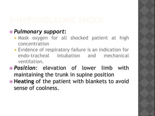2-HYPOVOLAEMIC SHOCK
 Pulmonary support:
 Mask oxygen for all shocked patient at high
concentration
 Evidence of respiratory failure is an indication for
endo-tracheal intubation and mechanical
ventilation.
 Position: elevation of lower limb with
maintaining the trunk in supine position
 Heating of the patient with blankets to avoid
sense of coolness.
 
