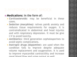 2-HYPOVOLAEMIC SHOCK
 Medications: in the form of:
 Corticosteroids: may be beneficial in these
cases.
 Sedation (morphine): relives pain& anxiety and
reduces tissue requirements for oxygen. It is
contraindicated in abdominal and head injuries
and with respiratory depression. It must be give
I.V to avoid toxicity.
 Antibiotics: third generation cephalosporines to
avoid septic complications.
 Inotropic drugs (dopamine): are used when the
condition fails to improve despite adequate
volume replacement and oxygenation. It is used
to improve myocardial contractility and increase
 
