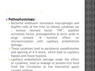 3-SEPTIC SHOCK
 Pathophysiology:
 Bacterial endotoxin stimulates macrophages and
Kupffer cells of the liver to release cytokines (as
: tumour necrosis factor "TNF", platelet
activation factor, prostaglandins & nitric acid) in
large amount  harmful effect on
microcirculation with capillary endothelium
damage.
 These cytokines lead to peripheral vasodilatation
and opening of A-V shunt, which lead to capillary
bypass and tissue hypoxia.
 capillary endothelium damage under the effect
of cytokines, lead to leakage of protein-rich fluid
from the circulation to the interstitial space
 