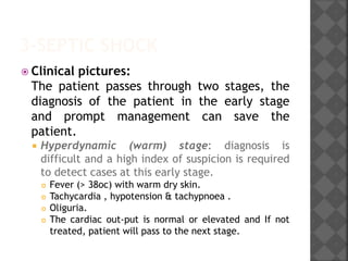 3-SEPTIC SHOCK
 Clinical pictures:
The patient passes through two stages, the
diagnosis of the patient in the early stage
and prompt management can save the
patient.
 Hyperdynamic (warm) stage: diagnosis is
difficult and a high index of suspicion is required
to detect cases at this early stage.
 Fever (> 38oc) with warm dry skin.
 Tachycardia , hypotension & tachypnoea .
 Oliguria.
 The cardiac out-put is normal or elevated and If not
treated, patient will pass to the next stage.
 