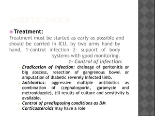 3-SEPTIC SHOCK
 Treatment:
Treatment must be started as early as possible and
should be carried in ICU, by two arms hand by
hand, 1-control infection 2- support of body
systems with good monitoring.
1- Control of infection:
 Eradication of infection: drainage of peritonitis or
big abscess, resection of gangrenous bowel or
amputation of diabetic severely infected limb.
 Antibiotics: aggressive multiple antibiotics as
combination of (cephalosporin, garamycin and
metronidazole), till results of culture and sensitivity is
available.
 Control of predisposing conditions as DM
 Corticosteroids may have a role
 