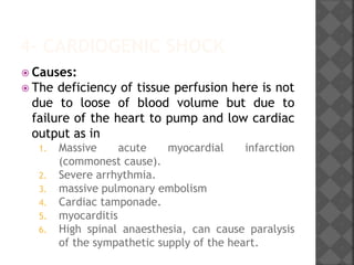 4- CARDIOGENIC SHOCK
 Causes:
 The deficiency of tissue perfusion here is not
due to loose of blood volume but due to
failure of the heart to pump and low cardiac
output as in
1. Massive acute myocardial infarction
(commonest cause).
2. Severe arrhythmia.
3. massive pulmonary embolism
4. Cardiac tamponade.
5. myocarditis
6. High spinal anaesthesia, can cause paralysis
of the sympathetic supply of the heart.
 