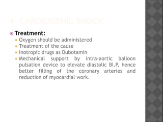 4- CARDIOGENIC SHOCK
 Treatment:
 Oxygen should be administered
 Treatment of the cause
 Inotropic drugs as Dubotamin
 Mechanical support by intra-aortic balloon
pulsation device to elevate diastolic Bl.P, hence
better filling of the coronary arteries and
reduction of myocardial work.
 