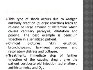 5- ANAPHYLACIC SHOCK
 This type of shock occurs due to Antigen
antibody reaction (allergic reaction) leads to
release of large amount of histamine which
causes capillary paralysis, dilatation and
pooling. The best example is penicillin
injection in a sensitized patient.
 Clinical pictures: Skin eruption,
bronchospasm, laryngeal oedema and
respiratory distress and collapse.
 Treatment: Immediate stop of further
injection of the causing drug , give the
patient corticosteroid injection ,adrenaline ,
antihistaminics and O2 .
 