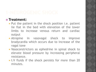 1-NEUROGENIC SHOCK
 Treatment:
 Put the patient in the shock position i.e. patient
lie flat in the bed with elevation of the lower
limbs to increase venous return and cardiac
output
 Atropine in vasovagal shock to improve
bradycardia which occurs due to increase of the
vagal tone
 Vasoconstrictors as ephedrine in spinal shock to
elevate blood pressure by increasing peripheral
resistance.
 I.V fluids if the shock persists for more than 20
minutes.
 