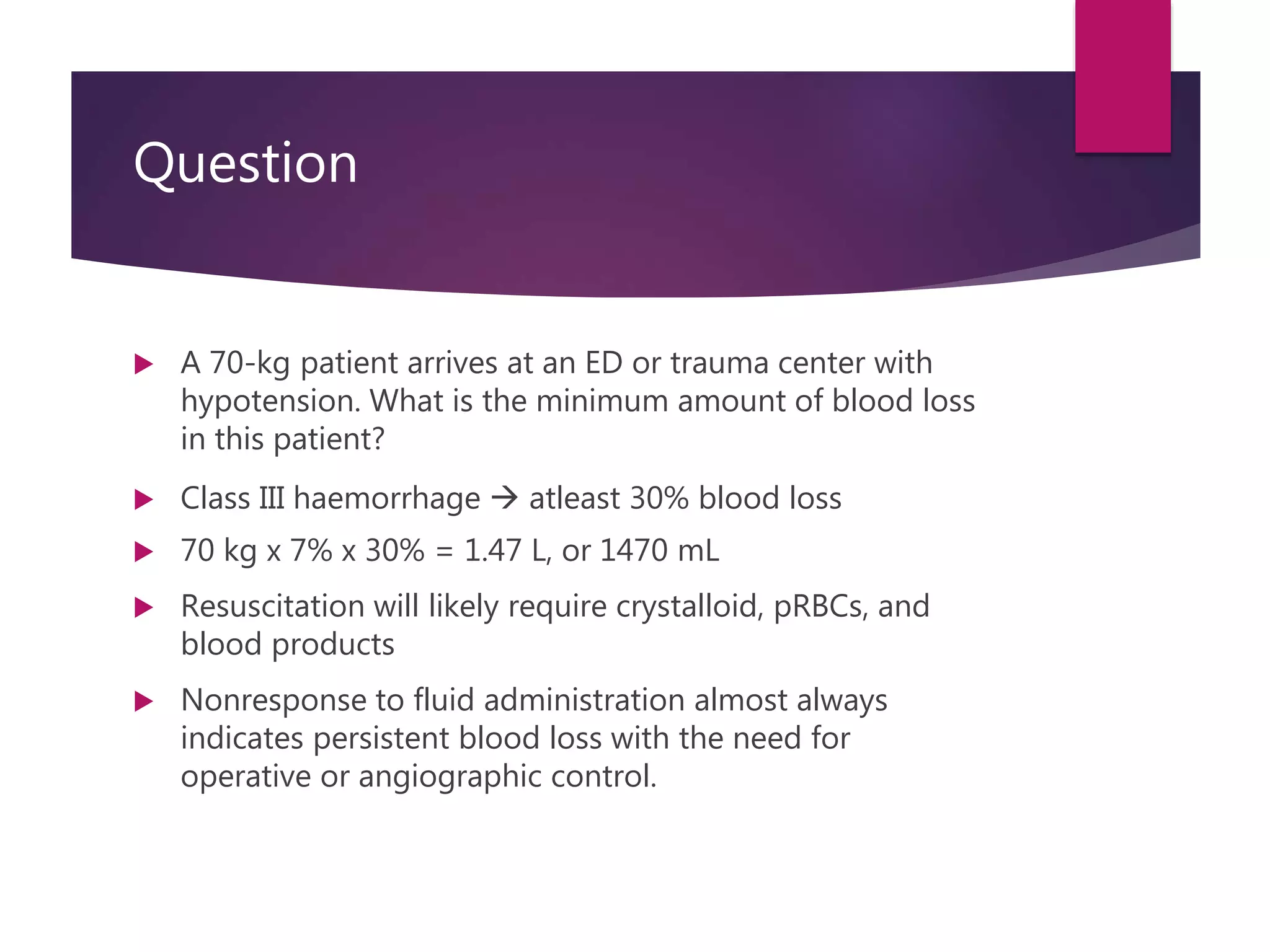 Question
 A 70-kg patient arrives at an ED or trauma center with
hypotension. What is the minimum amount of blood loss
in this patient?
 Class III haemorrhage  atleast 30% blood loss
 70 kg x 7% x 30% = 1.47 L, or 1470 mL
 Resuscitation will likely require crystalloid, pRBCs, and
blood products
 Nonresponse to fluid administration almost always
indicates persistent blood loss with the need for
operative or angiographic control.
 