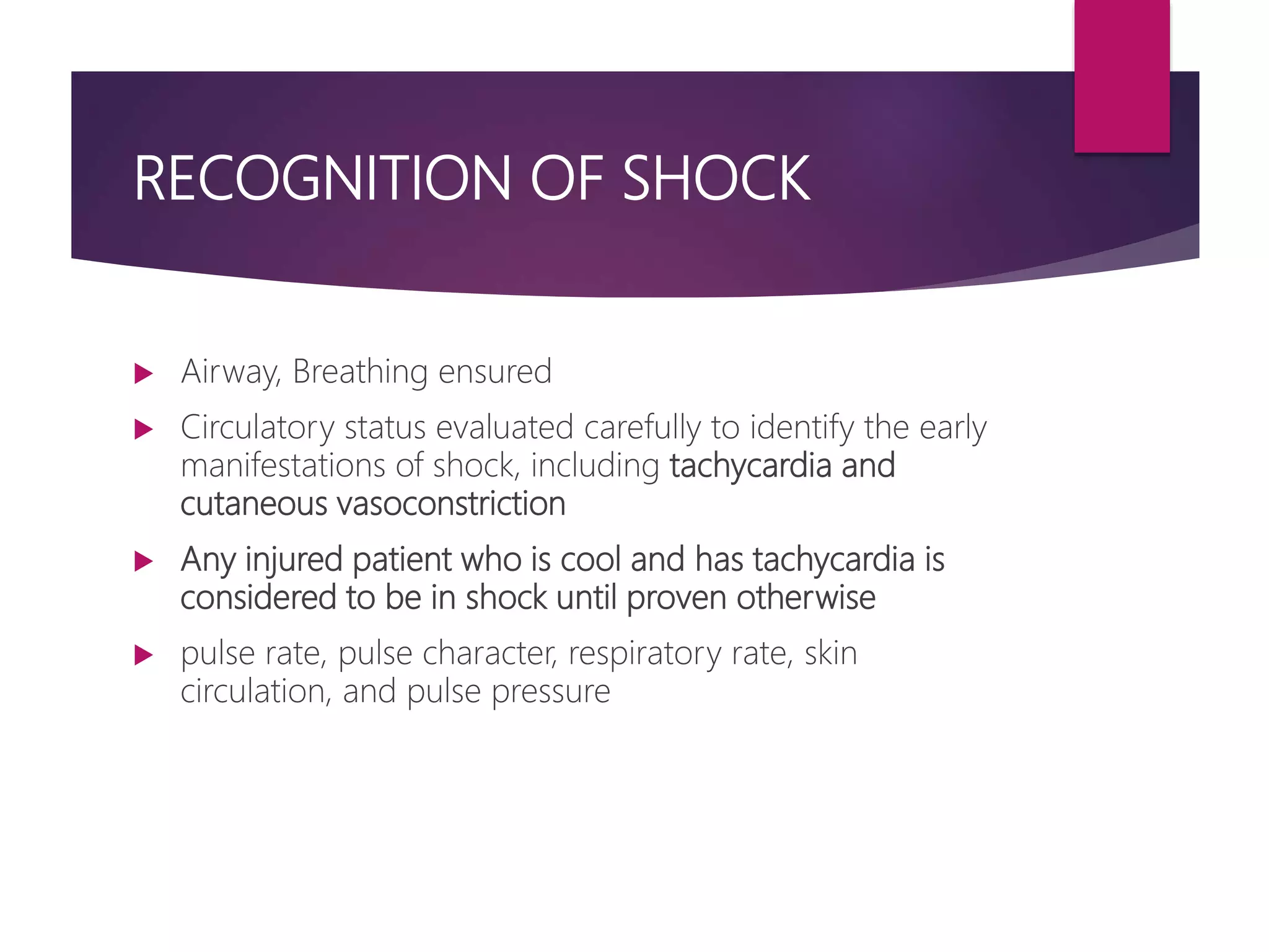 RECOGNITION OF SHOCK
 Airway, Breathing ensured
 Circulatory status evaluated carefully to identify the early
manifestations of shock, including tachycardia and
cutaneous vasoconstriction
 Any injured patient who is cool and has tachycardia is
considered to be in shock until proven otherwise
 pulse rate, pulse character, respiratory rate, skin
circulation, and pulse pressure
 