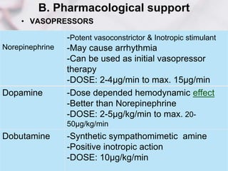 B. Pharmacological support
• VASOPRESSORS
Norepinephrine
-Potent vasoconstrictor & Inotropic stimulant
-May cause arrhythmia
-Can be used as initial vasopressor
therapy
-DOSE: 2-4µg/min to max. 15µg/min
Dopamine -Dose depended hemodynamic effect
-Better than Norepinephrine
-DOSE: 2-5µg/kg/min to max. 20-
50µg/kg/min
Dobutamine -Synthetic sympathomimetic amine
-Positive inotropic action
-DOSE: 10µg/kg/min
 