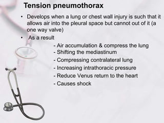 • Develops when a lung or chest wall injury is such that it
allows air into the pleural space but cannot out of it (a
one way valve)
• As a result
- Air accumulation & compress the lung
- Shifting the mediastinum
- Compressing contralateral lung
- Increasing intrathoracic pressure
- Reduce Venus return to the heart
- Causes shock
Tension pneumothorax
 