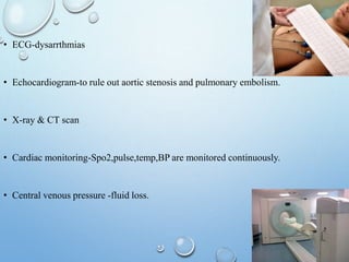 • ECG-dysarrthmias
• Echocardiogram-to rule out aortic stenosis and pulmonary embolism.
• X-ray & CT scan
• Cardiac monitoring-Spo2,pulse,temp,BP are monitored continuously.
• Central venous pressure -fluid loss.
 