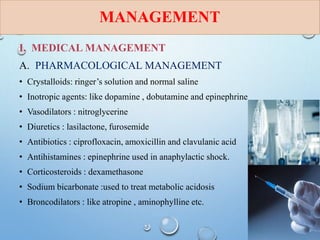 MANAGEMENT
I. MEDICAL MANAGEMENT
A. PHARMACOLOGICAL MANAGEMENT
• Crystalloids: ringer’s solution and normal saline
• Inotropic agents: like dopamine , dobutamine and epinephrine
• Vasodilators : nitroglycerine
• Diuretics : lasilactone, furosemide
• Antibiotics : ciprofloxacin, amoxicillin and clavulanic acid
• Antihistamines : epinephrine used in anaphylactic shock.
• Corticosteroids : dexamethasone
• Sodium bicarbonate :used to treat metabolic acidosis
• Broncodilators : like atropine , aminophylline etc.
 