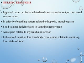 • NURSING DIAGNOSIS
• Impaired tissue perfusion related to decrease cardiac output, decreased
venous return
• In effective breathing pattern related to hypoxia, bronchospasm
• Fluid volume deficit related to vomiting hemorrhage
• Acute pain related to myocardial infarction
• Imbalanced nutrition less then body requirement related to vomiting,
low intake of food
 