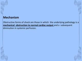 Shock
Mechanism
Obstructive forms of shock are those in which the underlying pathology is a
mechanical obstruction to normal cardiac output and a subsequent
diminution in systemic perfusion.
 