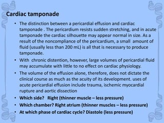 Shock
Cardiac tamponade
• The distinction between a pericardial effusion and cardiac
tamponade . The pericardium resists sudden stretching, and in acute
tamponade the cardiac silhouette may appear normal in size. As a
result of the noncompliance of the pericardium, a small amount of
fluid (usually less than 200 mL) is all that is necessary to produce
tamponade.
• With chronic distention, however, large volumes of pericardial fluid
may accumulate with little to no effect on cardiac physiology.
• The volume of the effusion alone, therefore, does not dictate the
clinical course as much as the acuity of its development. uses of
acute pericardial effusion include trauma, ischemic myocardial
rupture and aortic dissection
• Which side? Right (thinner muscle – less pressure)
• Which chamber? Right atrium (thinner muscles – less pressure)
• At which phase of cardiac cycle? Diastole (less pressure)
 