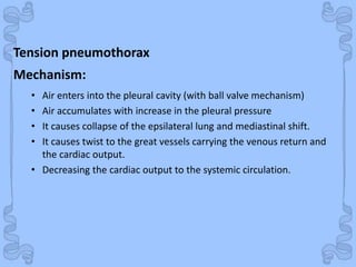Shock
Tension pneumothorax
• Air enters into the pleural cavity (with ball valve mechanism)
• Air accumulates with increase in the pleural pressure
• It causes collapse of the epsilateral lung and mediastinal shift.
• It causes twist to the great vessels carrying the venous return and
the cardiac output.
• Decreasing the cardiac output to the systemic circulation.
Mechanism:
 