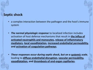 Shock
Septic shock
• a complex interaction between the pathogen and the host’s immune
system
• The normal physiologic response to localized infection includes
activation of host defense mechanisms that result in the influx of
activated neutrophils and monocytes, release of inflammatory
mediators, local vasodilatation, increased endothelial permeability,
and activation of coagulation pathways.
• These responses occur during septic shock, but on a systemic scale,
leading to diffuse endothelial disruption, vascular permeability,
vasodilatation, and thrombosis of end-organ capillaries.
 
