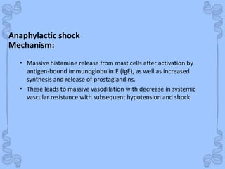 Shock
Anaphylactic shock
• Massive histamine release from mast cells after activation by
antigen-bound immunoglobulin E (IgE), as well as increased
synthesis and release of prostaglandins.
• These leads to massive vasodilation with decrease in systemic
vascular resistance with subsequent hypotension and shock.
Mechanism:
 