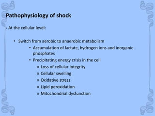 Shock
Pathophysiology of shock
• At the cellular level:
• Switch from aerobic to anaerobic metabolism
• Accumulation of lactate, hydrogen ions and inorganic
phosphates
• Precipitating energy crisis in the cell
» Loss of cellular integrity
» Cellular swelling
» Oxidative stress
» Lipid peroxidation
» Mitochondrial dysfunction
 