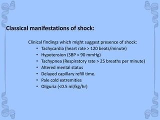 Shock
Clinical findings which might suggest presence of shock:
• Tachycardia (heart rate > 120 beats/minute)
• Hypotension (SBP < 90 mmHg)
• Tachypnea (Respiratory rate > 25 breaths per minute)
• Altered mental status
• Delayed capillary refill time.
• Pale cold extremities
• Oliguria (<0.5 ml/kg/hr)
Classical manifestations of shock:
 