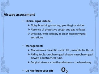 Shock
• Clinical signs include:
 Noisy breathing (snoring, grunting) or stridor
 Absence of protective cough and gag reflexes
 Drooling, with inability to clear oropharyngeal
secretions
• Management:
 Manoeuvres: head tilt – chin lift , mandibular thrust.
 Aiding tools: oropharyngeal airway, nasopharyngeal
airway, endotracheal tube.
 Surgical airway: cricothyrodotomy – tracheostomy.
• Do not forget your gift O2
Airway assessment
 