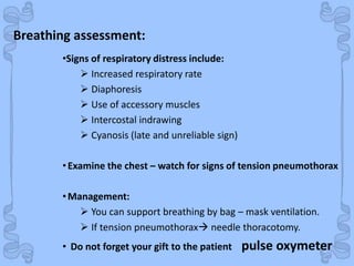 Shock
•Signs of respiratory distress include:
 Increased respiratory rate
 Diaphoresis
 Use of accessory muscles
 Intercostal indrawing
 Cyanosis (late and unreliable sign)
•Examine the chest – watch for signs of tension pneumothorax
•Management:
 You can support breathing by bag – mask ventilation.
 If tension pneumothorax needle thoracotomy.
• Do not forget your gift to the patient pulse oxymeter
Breathing assessment:
 